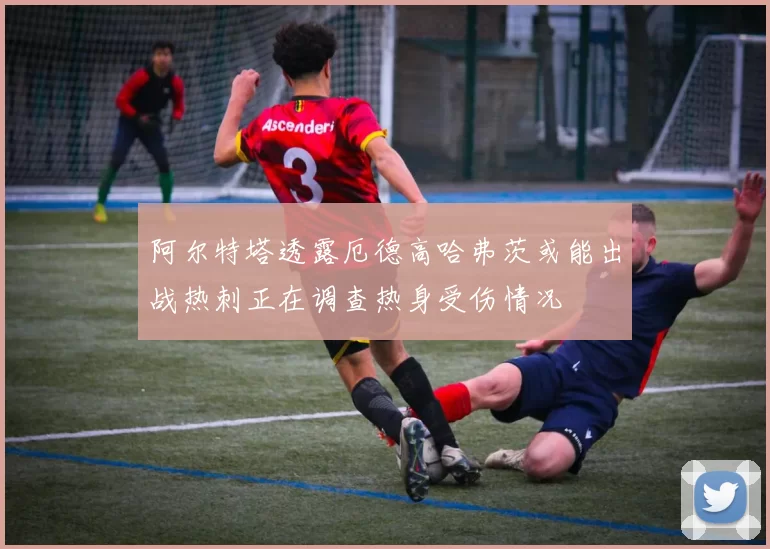阿尔特塔透露厄德高哈弗茨或能出战热刺正在调查热身受伤情况