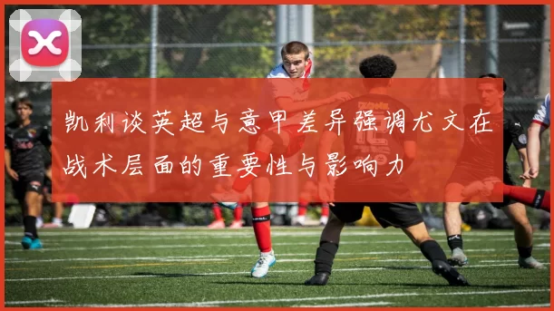 凯利谈英超与意甲差异强调尤文在战术层面的重要性与影响力