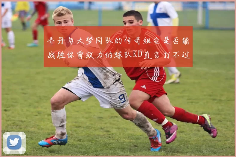 乔丹与大梦同队的传奇组合是否能战胜你曾效力的球队KD直言打不过实在太疯狂
