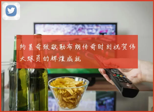 约基奇致敬勒布朗传奇时刻祝贺伟大球员的辉煌成就