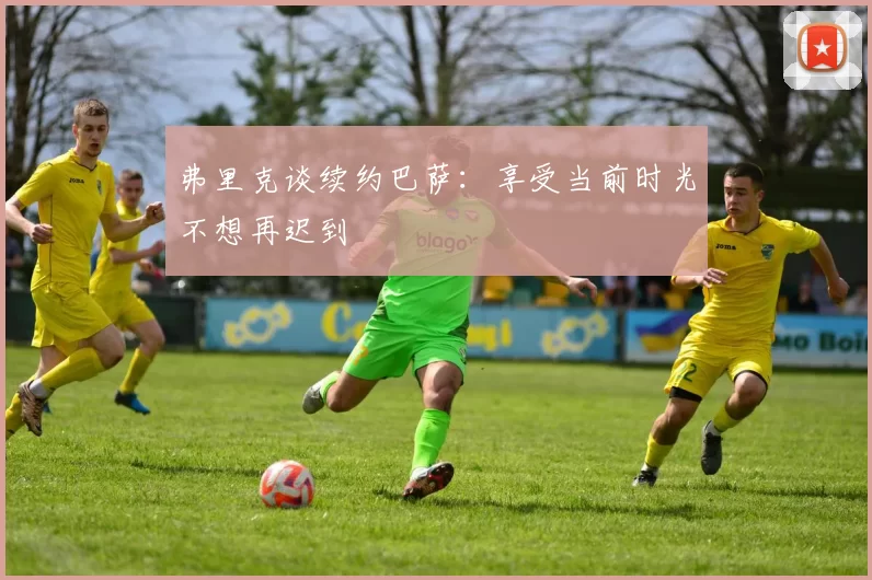 弗里克谈续约巴萨：享受当前时光不想再迟到