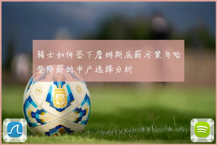 骑士如何签下詹姆斯底薪方案与哈登降薪的中产选择分析
