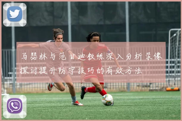 马瑟林与范甘迪教练深入分析录像探讨提升防守技巧的有效方法