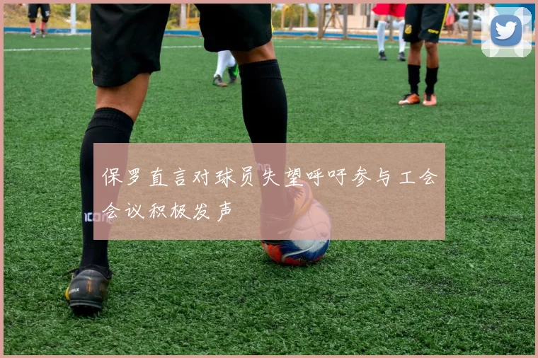 保罗直言对球员失望呼吁参与工会会议积极发声
