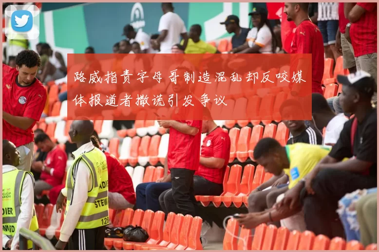 路威指责字母哥制造混乱却反咬媒体报道者撒谎引发争议