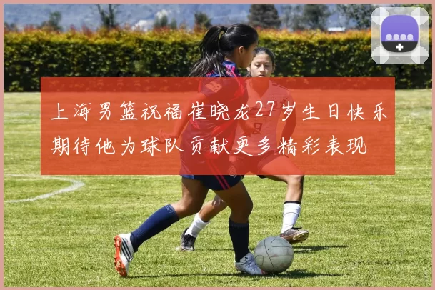 上海男篮祝福崔晓龙27岁生日快乐期待他为球队贡献更多精彩表现