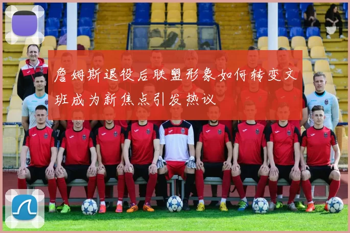 詹姆斯退役后联盟形象如何转变文班成为新焦点引发热议