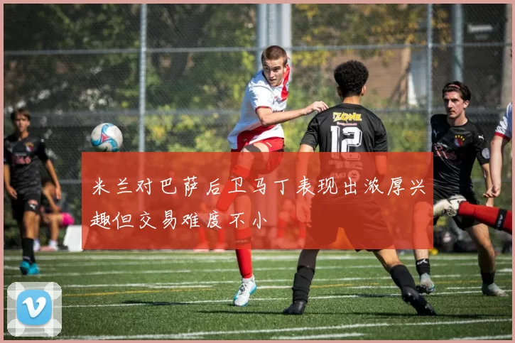 米兰对巴萨后卫马丁表现出浓厚兴趣但交易难度不小