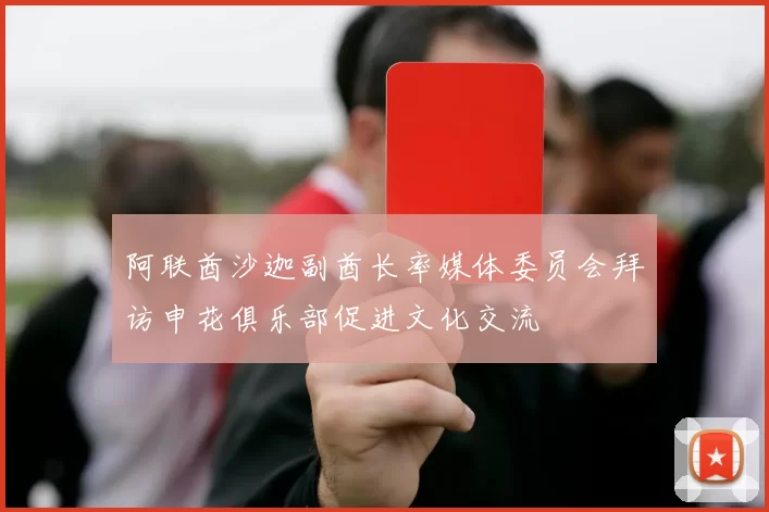 阿联酋沙迦副酋长率媒体委员会拜访申花俱乐部促进文化交流