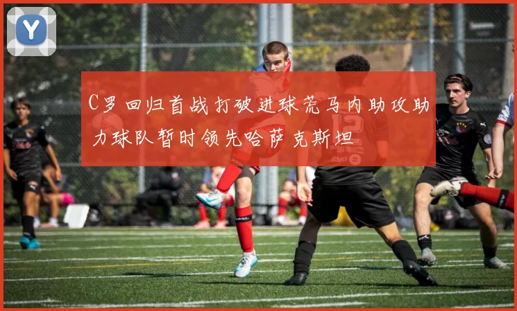 C罗回归首战打破进球荒马内助攻助力球队暂时领先哈萨克斯坦