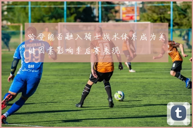 哈登能否融入骑士战术体系成为关键因素影响季后赛表现