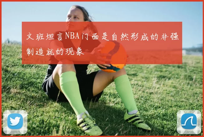 文班坦言NBA门面是自然形成的非强制造就的现象